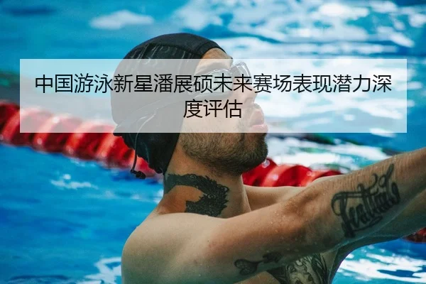 中国游泳新星潘展硕未来赛场表现潜力深度评估